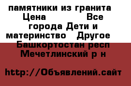 памятники из гранита › Цена ­ 10 000 - Все города Дети и материнство » Другое   . Башкортостан респ.,Мечетлинский р-н